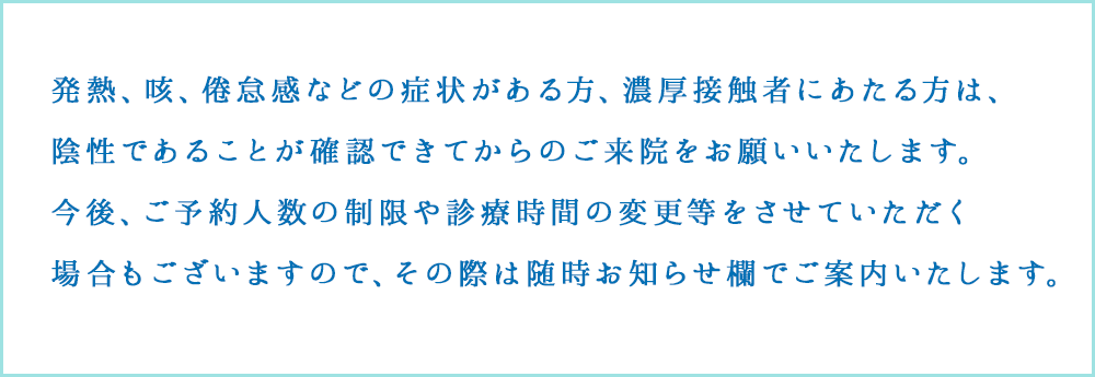 発熱や強いだるさ（倦怠感）、せきなどの呼吸器症状がある方は、受付にその旨お伝えください。
					熱や咳が出ていない場合でも健康状態に不安がある方、過去1カ月以内に海外への渡航歴がある方は受診前にお電話にてご確認いただけますようお願い申し上げます。