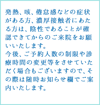発熱や強いだるさ（倦怠感）、せきなどの呼吸器症状がある方は、受付にその旨お伝えください。
					熱や咳が出ていない場合でも健康状態に不安がある方、過去1カ月以内に海外への渡航歴がある方は受診前にお電話にてご確認いただけますようお願い申し上げます。