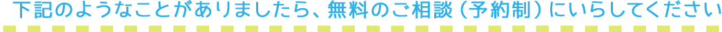 下記のような事がありましたら、無料のご相談（予約制）にいらしてください