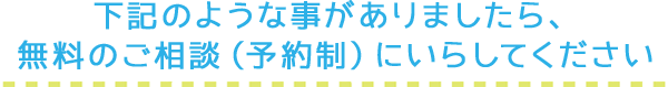 下記のような事がありましたら、無料のご相談（予約制）にいらしてください